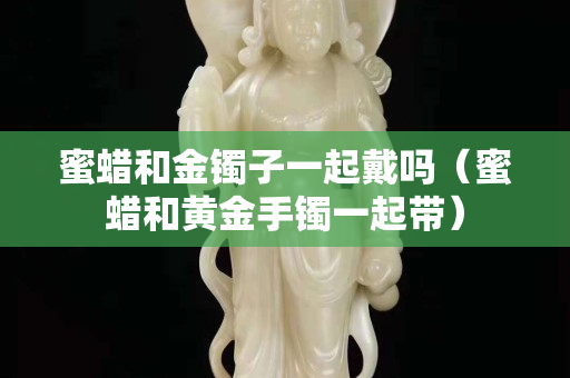 蜜蠟和金鐲子一起戴嗎(蜜蠟和黃金手鐲一起帶) 蜜蠟和金鐲子一起戴嗎(蜜蠟和黃金手鐲一起帶)