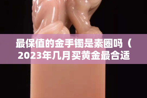 最保值的金手鐲是素圈嗎（2023年幾月買黃金最合適）