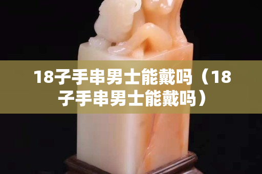 18子手串男士能戴嗎(18子手串男士能戴嗎) 18子手串男士能戴嗎(18子手串男士能戴嗎)