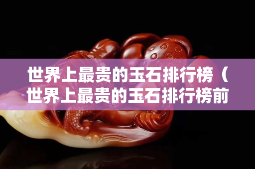 世界上最貴的玉石排行榜（世界上最貴的玉石排行榜前十名）
