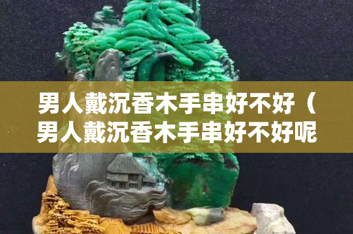 男人戴沉香木手串好不好（男人戴沉香木手串好不好呢）