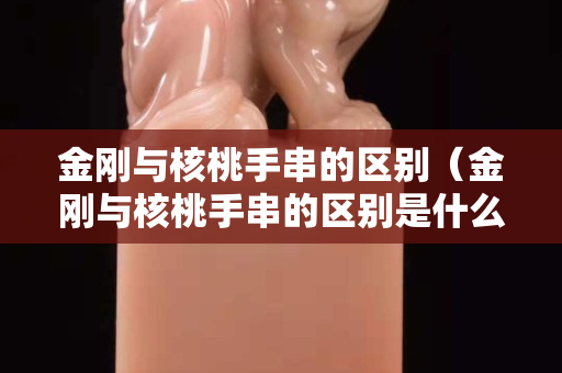 金剛與核桃手串的區別(金剛與核桃手串的區別是什么) 金剛與核桃手串的區別(金剛與核桃手串的區別是什么)