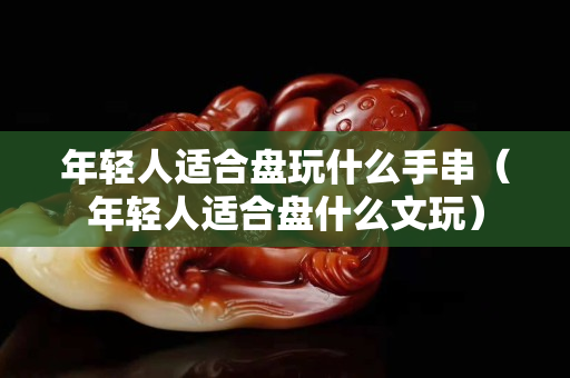 年輕人適合盤玩什么手串(年輕人適合盤什么文玩) 年輕人適合盤玩什么手串(年輕人適合盤什么文玩)