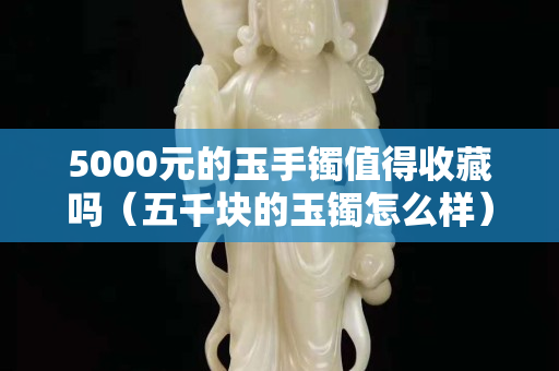 5000元的玉手鐲值得收藏嗎（五千塊的玉鐲怎么樣）