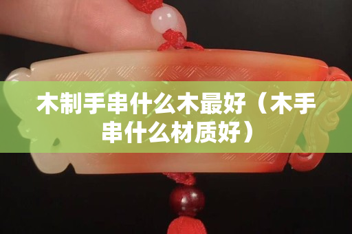 木制手串什么木最好（木手串什么材質好）