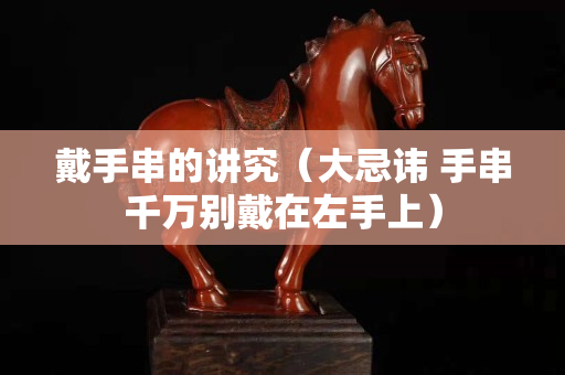 戴手串的講究(大忌諱 手串千萬別戴在左手上) 戴手串的講究(大忌諱 手串千萬別戴在左手上)