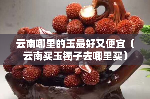 云南哪里的玉最好又便宜(云南買玉鐲子去哪里買) 云南哪里的玉最好又便宜(云南買玉鐲子去哪里買)