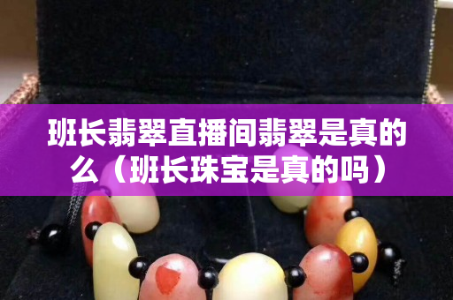 班長翡翠直播間翡翠是真的么（班長珠寶是真的嗎）