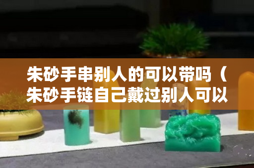 朱砂手串別人的可以帶嗎（朱砂手鏈自己戴過別人可以戴嗎）