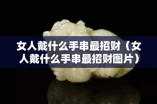 女人戴什么手串最招財（女人戴什么手串最招財圖片）