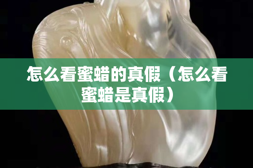 怎么看蜜蠟的真假（怎么看蜜蠟是真假）