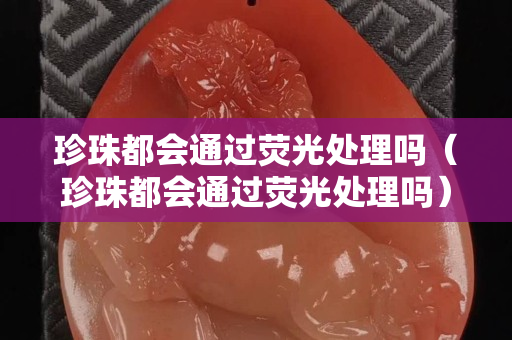 珍珠都會通過熒光處理嗎（珍珠都會通過熒光處理嗎）