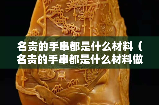名貴的手串都是什么材料(名貴的手串都是什么材料做成的) 名貴的手串都是什么材料(名貴的手串都是什么材料做成的)