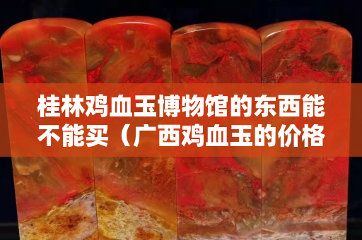 桂林雞血玉博物館的東西能不能買（廣西雞血玉的價格一般是多少）