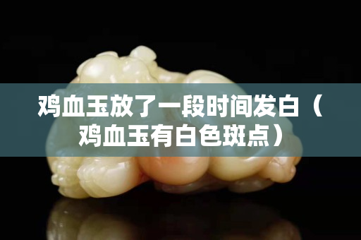雞血玉放了一段時間發白（雞血玉有白色斑點）