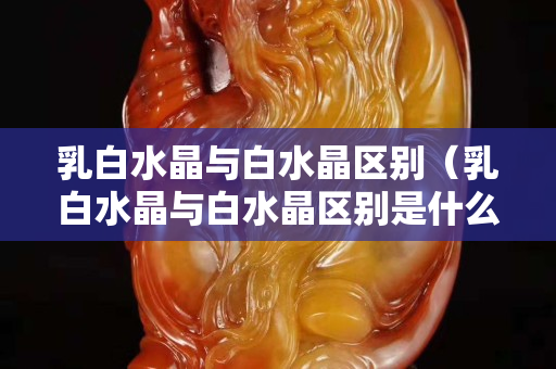 乳白水晶與白水晶區別(乳白水晶與白水晶區別是什么) 乳白水晶與白水晶區別(乳白水晶與白水晶區別是什么)