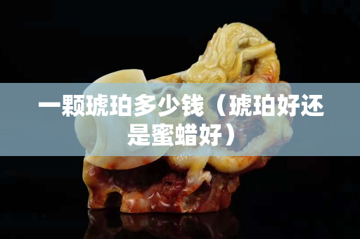 一顆琥珀多少錢（琥珀好還是蜜蠟好）