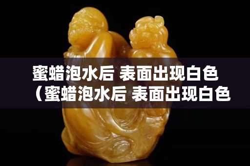 蜜蠟泡水后 表面出現白色（蜜蠟泡水后 表面出現白色的東西）