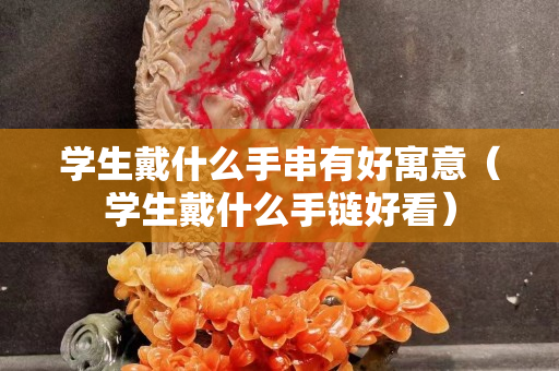 學生戴什么手串有好寓意（學生戴什么手鏈好看）