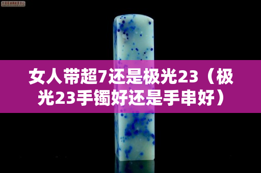 女人帶超7還是極光23(極光23手鐲好還是手串好) 女人帶超7還是極光23(極光23手鐲好還是手串好)