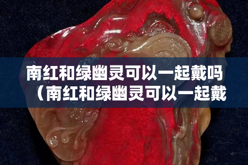 南紅和綠幽靈可以一起戴嗎（南紅和綠幽靈可以一起戴嗎女生）