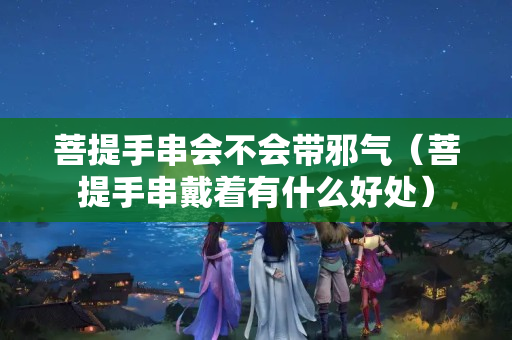 菩提手串會(huì)不會(huì)帶邪氣（菩提手串戴著有什么好處）