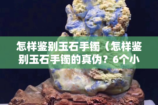 怎樣鑒別玉石手鐲（怎樣鑒別玉石手鐲的真?zhèn)危?個小妙招輕松識別真假）