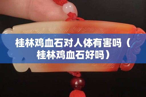 桂林雞血石對人體有害嗎（桂林雞血石好嗎）