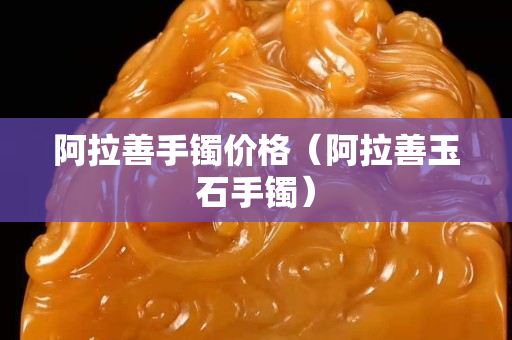 阿拉善手鐲價格（阿拉善玉石手鐲）