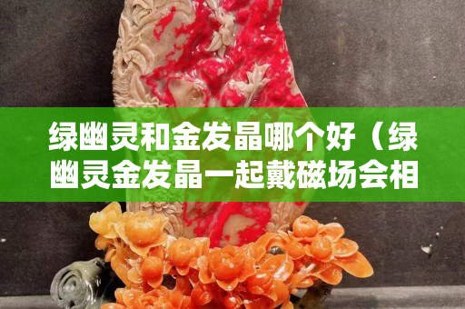 綠幽靈和金發(fā)晶哪個(gè)好（綠幽靈金發(fā)晶一起戴磁場(chǎng)會(huì)相沖嗎）