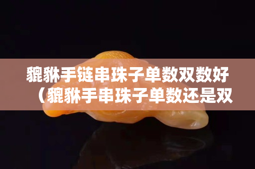 貔貅手鏈串珠子單數雙數好（貔貅手串珠子單數還是雙數）