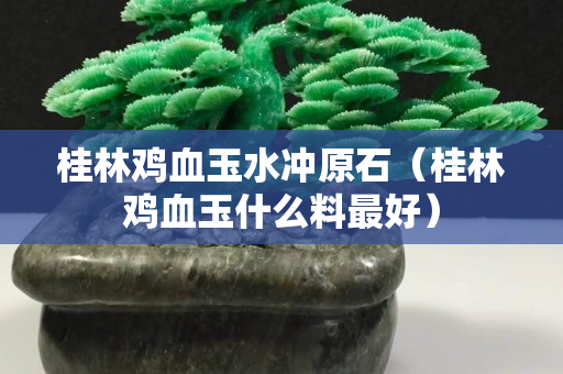 桂林雞血玉水沖原石（桂林雞血玉什么料最好）