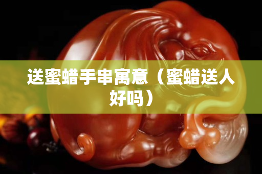 送蜜蠟手串寓意(蜜蠟送人好嗎) 送蜜蠟手串寓意(蜜蠟送人好嗎)