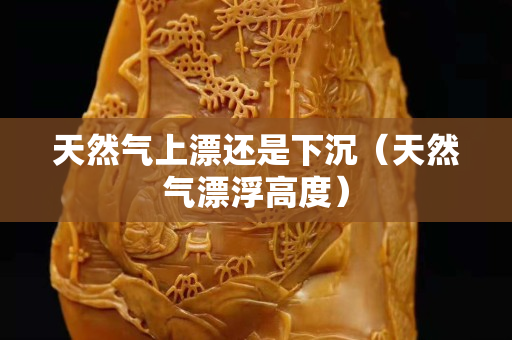 天然氣上漂還是下沉（天然氣漂浮高度）