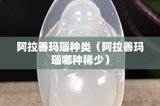 阿拉善瑪瑙種類（阿拉善瑪瑙哪種稀少）