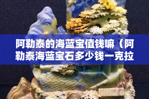 阿勒泰的海藍(lán)寶值錢嘛(阿勒泰海藍(lán)寶石多少錢一克拉) 阿勒泰的海藍(lán)寶值錢嘛(阿勒泰海藍(lán)寶石多少錢一克拉)