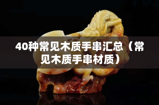 40種常見木質手串匯總(常見木質手串材質) 40種常見木質手串匯總(常見木質手串材質)