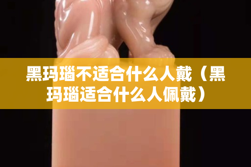 黑瑪瑙不適合什么人戴（黑瑪瑙適合什么人佩戴）