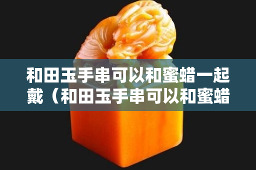 和田玉手串可以和蜜蠟一起戴（和田玉手串可以和蜜蠟一起戴嘛）