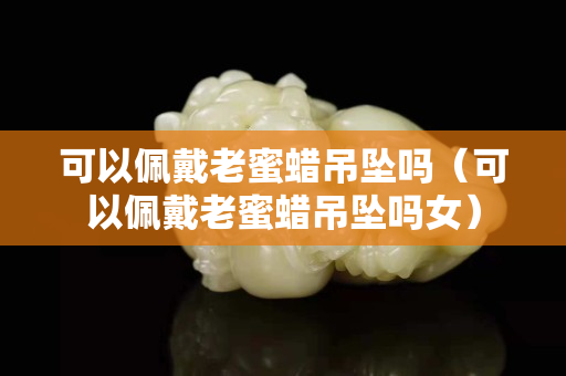 可以佩戴老蜜蠟吊墜嗎（可以佩戴老蜜蠟吊墜嗎女）