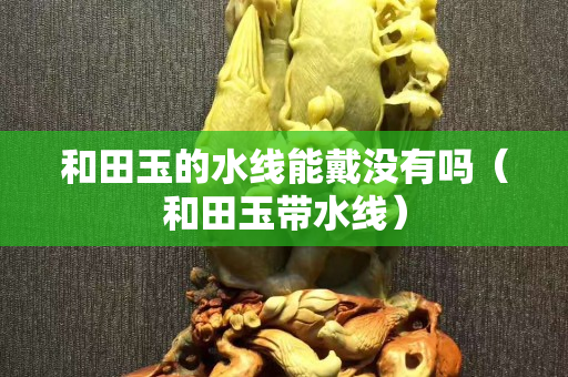 和田玉的水線能戴沒有嗎（和田玉帶水線）