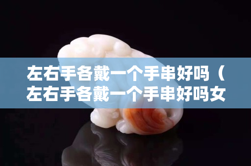 左右手各戴一個手串好嗎（左右手各戴一個手串好嗎女）