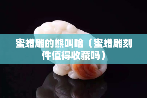 蜜蠟雕的熊叫啥（蜜蠟雕刻件值得收藏嗎）