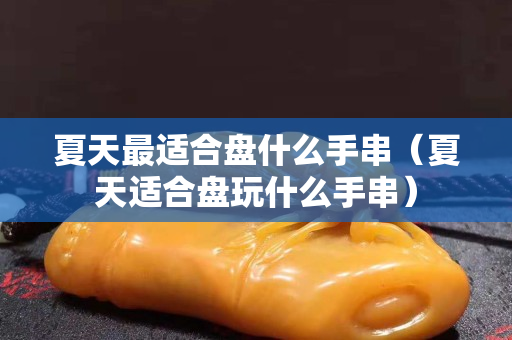 夏天最適合盤什么手串（夏天適合盤玩什么手串）