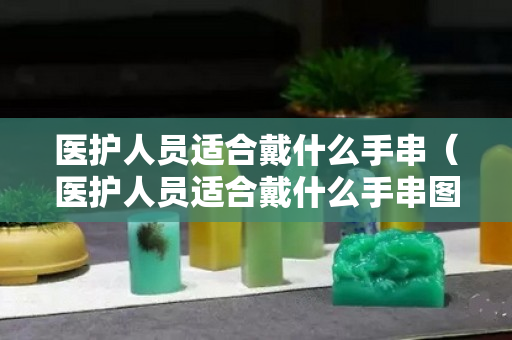 醫護人員適合戴什么手串（醫護人員適合戴什么手串圖片）