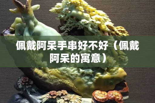 佩戴阿呆手串好不好（佩戴阿呆的寓意）