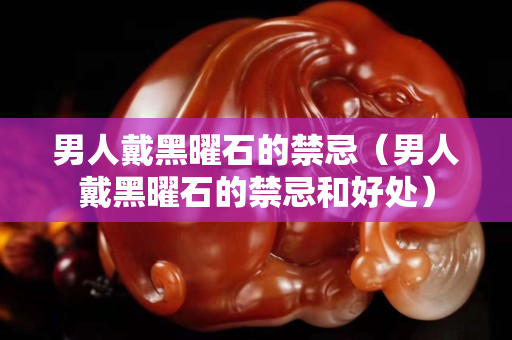 男人戴黑曜石的禁忌（男人戴黑曜石的禁忌和好處）