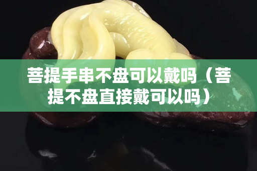 菩提手串不盤可以戴嗎（菩提不盤直接戴可以嗎）