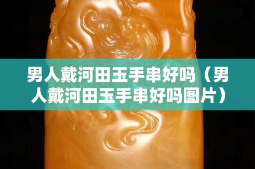 男人戴河田玉手串好嗎（男人戴河田玉手串好嗎圖片）