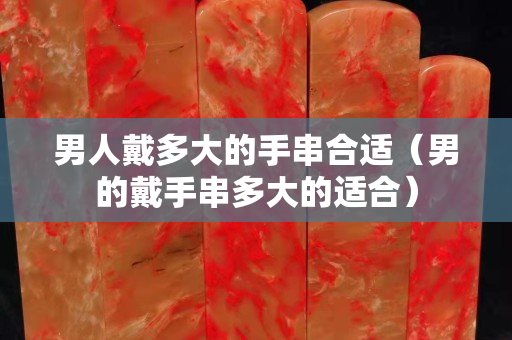 男人戴多大的手串合適(男的戴手串多大的適合) 男人戴多大的手串合適(男的戴手串多大的適合)